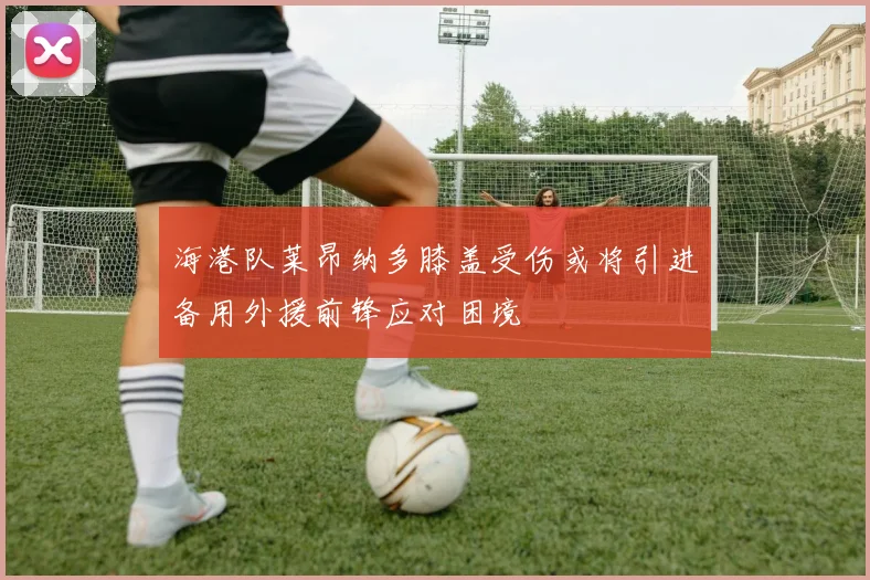 海港队莱昂纳多膝盖受伤或将引进备用外援前锋应对困境