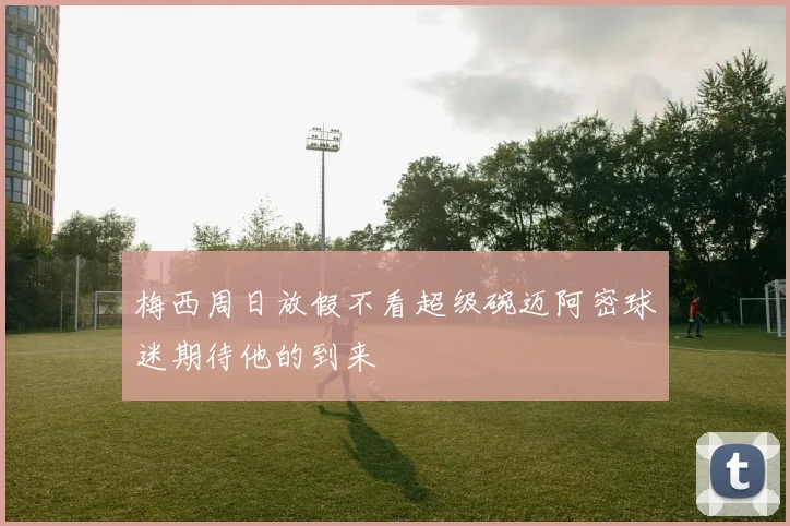 梅西周日放假不看超级碗迈阿密球迷期待他的到来