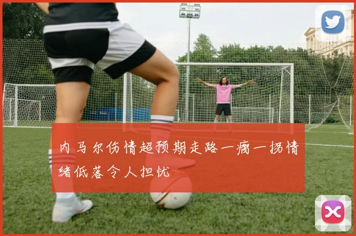 内马尔伤情超预期走路一瘸一拐情绪低落令人担忧