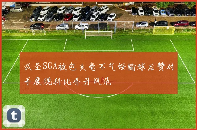 武圣SGA被包夹毫不气馁输球后赞对手展现科比乔丹风范