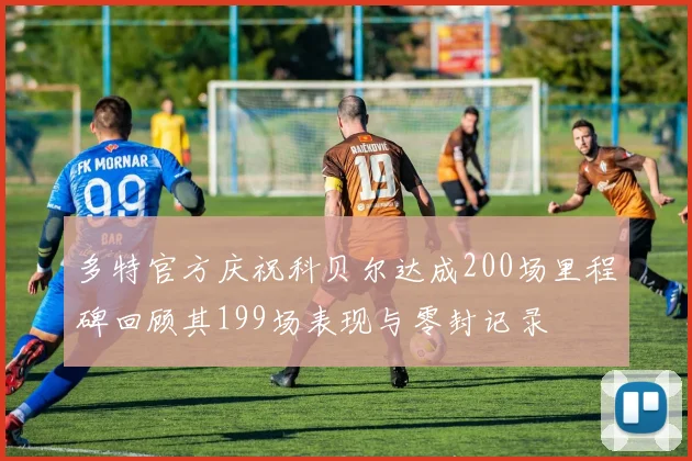多特官方庆祝科贝尔达成200场里程碑回顾其199场表现与零封记录
