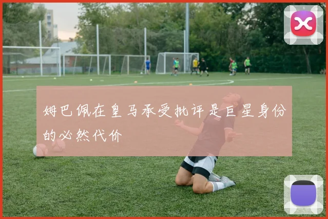 姆巴佩在皇马承受批评是巨星身份的必然代价