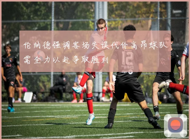 伦纳德强调客场失误代价高昂球队需全力以赴争取胜利