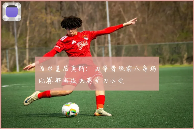 马尔基尼奥斯：力争晋级前八每场比赛都当成决赛全力以赴