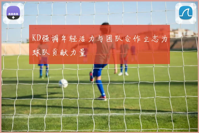 KD强调年轻活力与团队合作立志为球队贡献力量