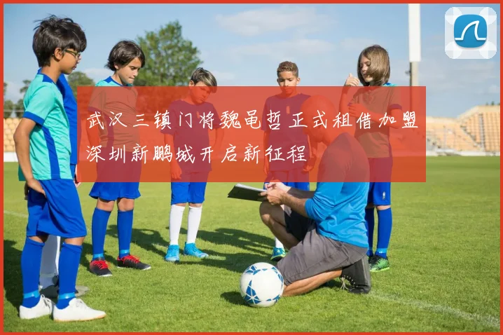 武汉三镇门将魏黾哲正式租借加盟深圳新鹏城开启新征程