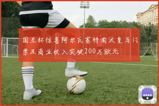 国王杯惊喜阿尔瓦塞特淘汰皇马门票及商业收入突破200万欧元