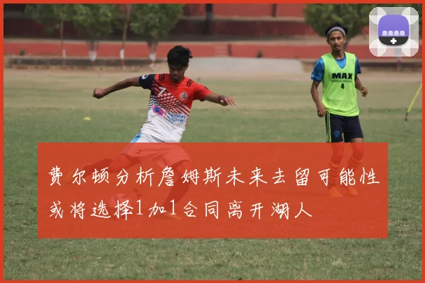 费尔顿分析詹姆斯未来去留可能性或将选择1加1合同离开湖人